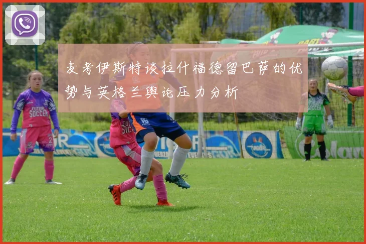 麦考伊斯特谈拉什福德留巴萨的优势与英格兰舆论压力分析