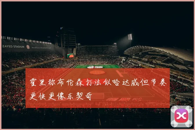 霍里称布伦森打法似哈达威但节奏更快更像东契奇