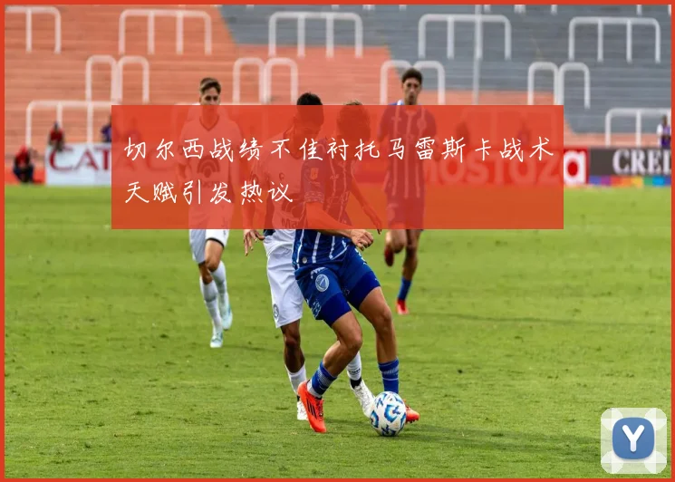 切尔西战绩不佳衬托马雷斯卡战术天赋引发热议