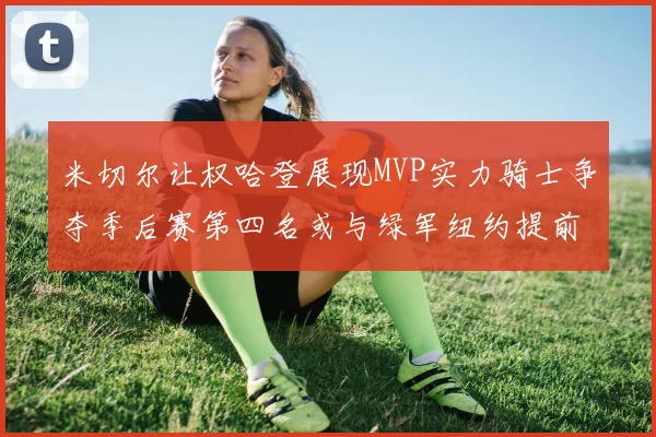 米切尔让权哈登展现MVP实力骑士争夺季后赛第四名或与绿军纽约提前交锋