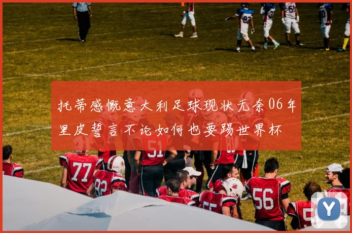 托蒂感慨意大利足球现状无奈06年里皮誓言不论如何也要踢世界杯