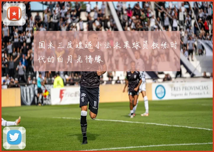 国米三度追逐小法未果球员教练时代的白月光情缘