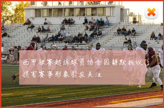 西甲联赛起诉球员协会因静默抗议损害赛事形象引发关注