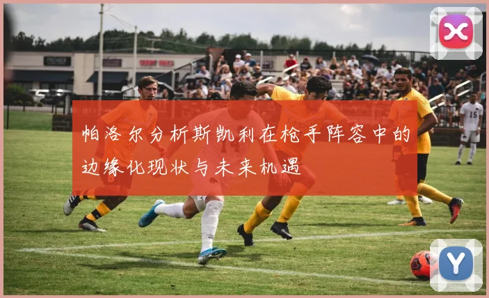 帕洛尔分析斯凯利在枪手阵容中的边缘化现状与未来机遇