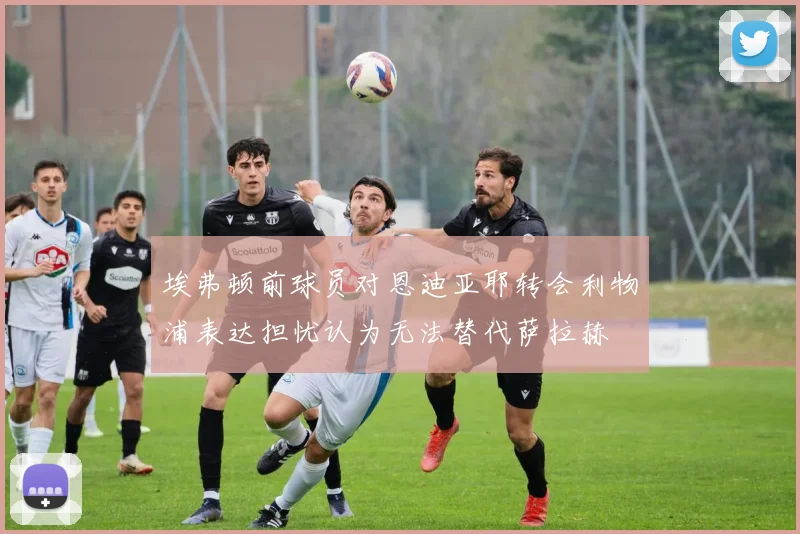 埃弗顿前球员对恩迪亚耶转会利物浦表达担忧认为无法替代萨拉赫