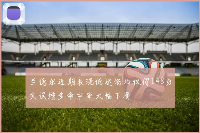 兰德尔近期表现低迷场均仅得148分失误增多命中率大幅下滑