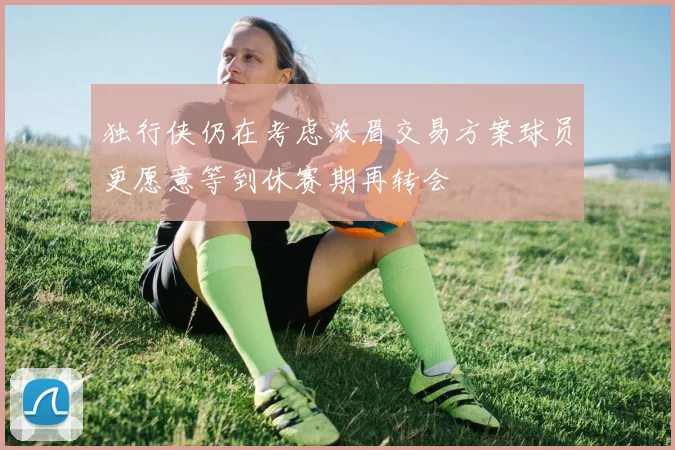 独行侠仍在考虑浓眉交易方案球员更愿意等到休赛期再转会