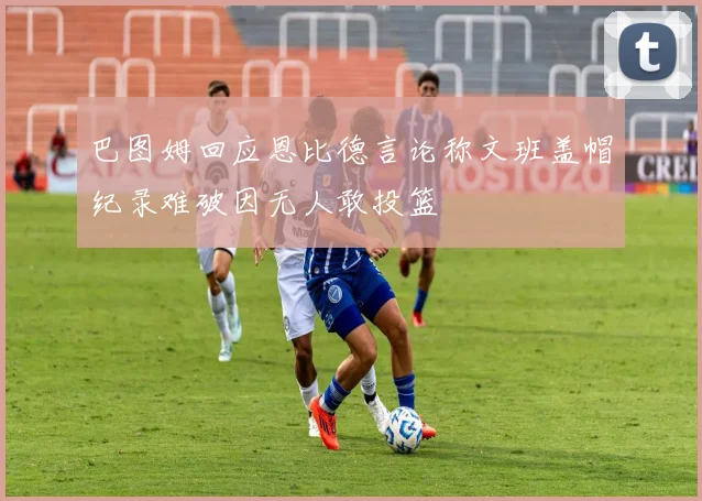 巴图姆回应恩比德言论称文班盖帽纪录难破因无人敢投篮