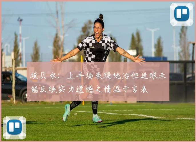 埃贝尔：上半场表现统治但进球未能反映实力遗憾之情溢于言表