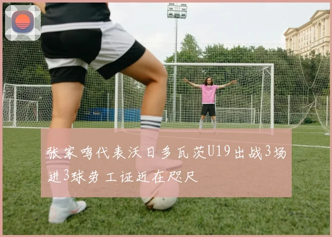 张家鸣代表沃日多瓦茨U19出战3场进3球劳工证近在咫尺