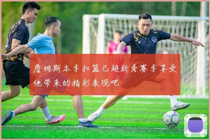 詹姆斯本季扣篮已超新秀赛季享受他带来的精彩表现吧