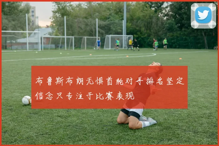 布鲁斯布朗无惧首轮对手排名坚定信念只专注于比赛表现
