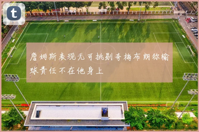 詹姆斯表现无可挑剔夸梅布朗称输球责任不在他身上