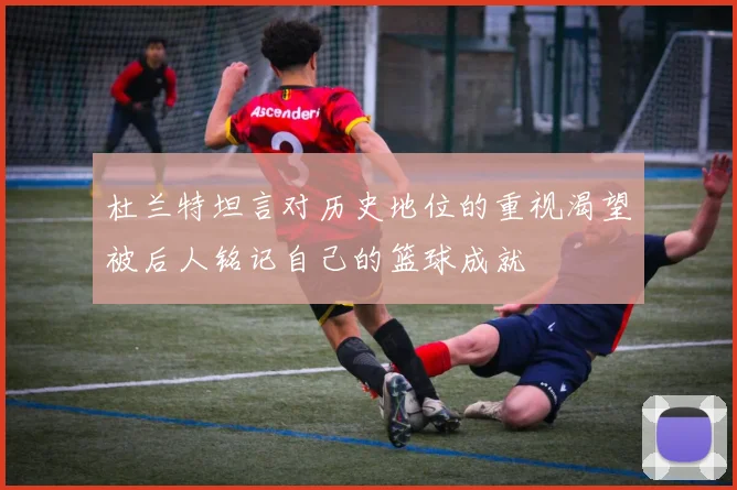 杜兰特坦言对历史地位的重视渴望被后人铭记自己的篮球成就