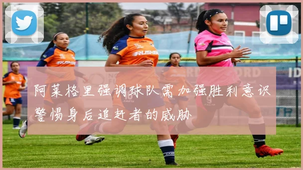 阿莱格里强调球队需加强胜利意识警惕身后追赶者的威胁