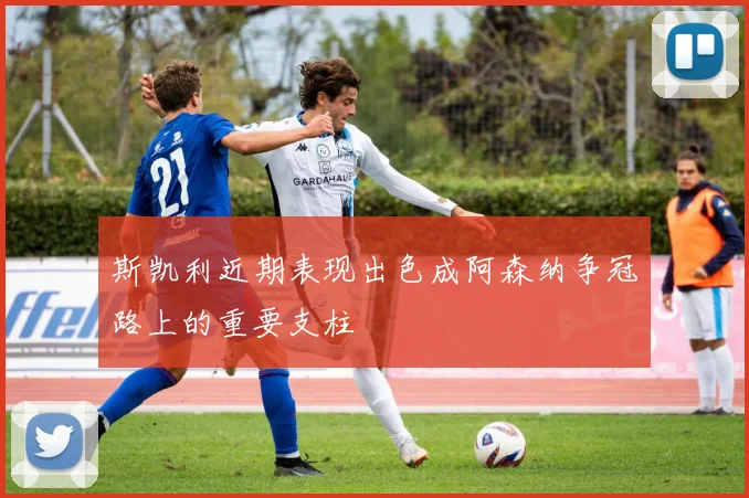 斯凯利近期表现出色成阿森纳争冠路上的重要支柱
