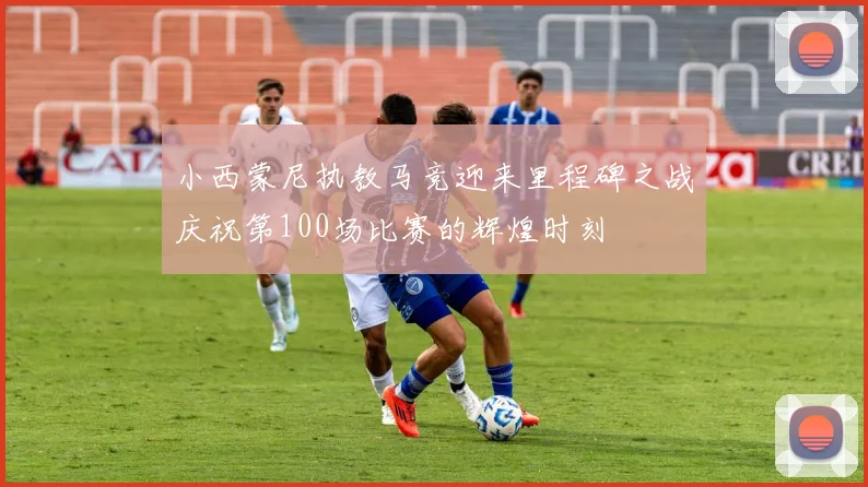 小西蒙尼执教马竞迎来里程碑之战庆祝第100场比赛的辉煌时刻