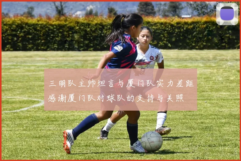 三明队主帅坦言与厦门队实力差距感谢厦门队对球队的支持与关照