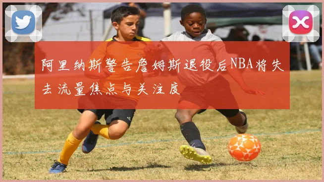 阿里纳斯警告詹姆斯退役后NBA将失去流量焦点与关注度
