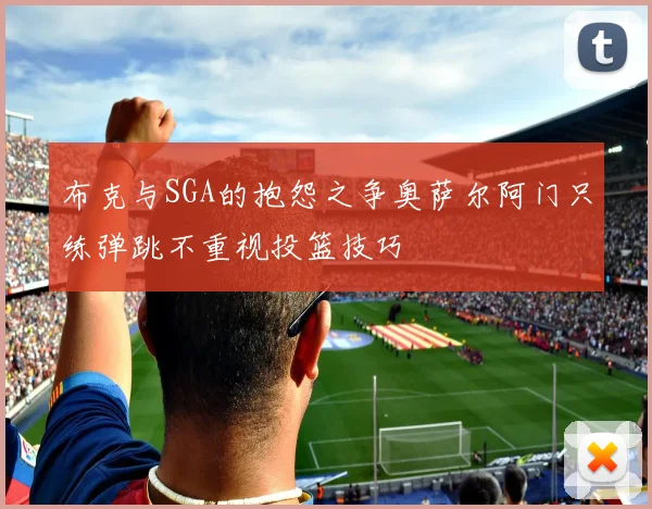 布克与SGA的抱怨之争奥萨尔阿门只练弹跳不重视投篮技巧