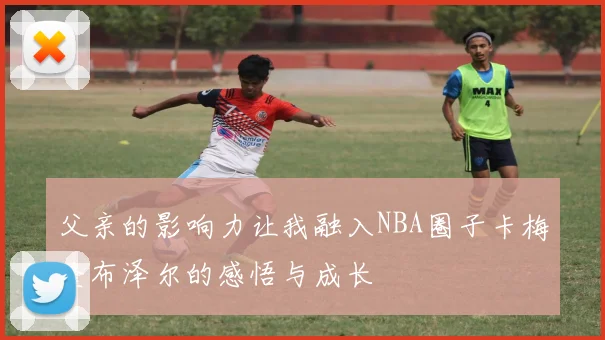 父亲的影响力让我融入NBA圈子卡梅隆布泽尔的感悟与成长